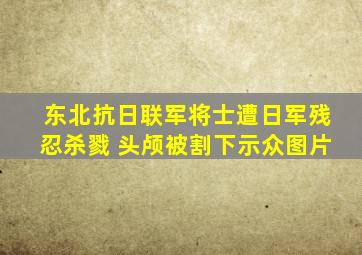 东北抗日联军将士遭日军残忍杀戮 头颅被割下示众图片